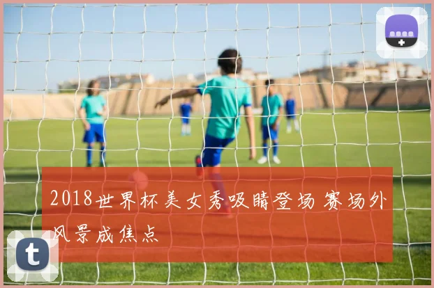 2018世界杯美女秀吸睛登场 赛场外风景成焦点