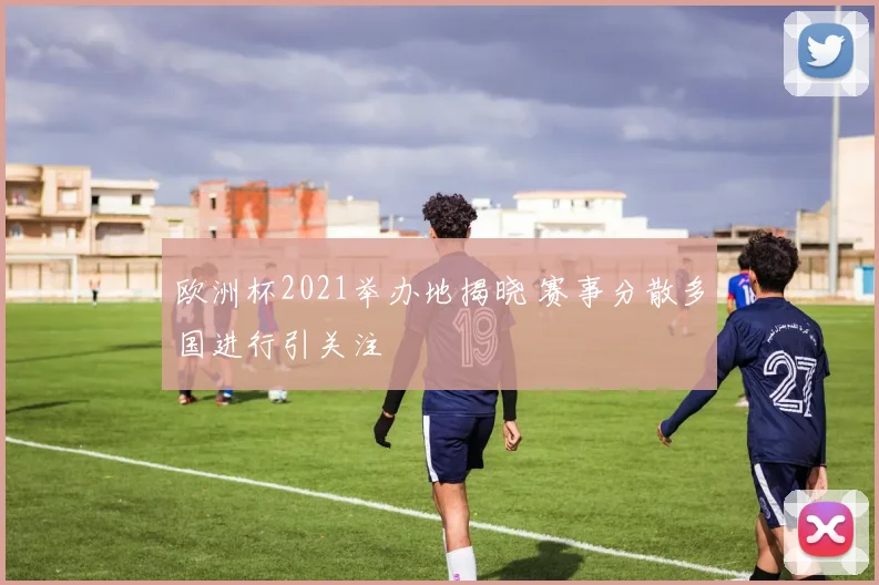 欧洲杯2021举办地揭晓 赛事分散多国进行引关注