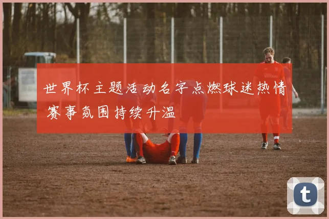 世界杯主题活动名字点燃球迷热情 赛事氛围持续升温